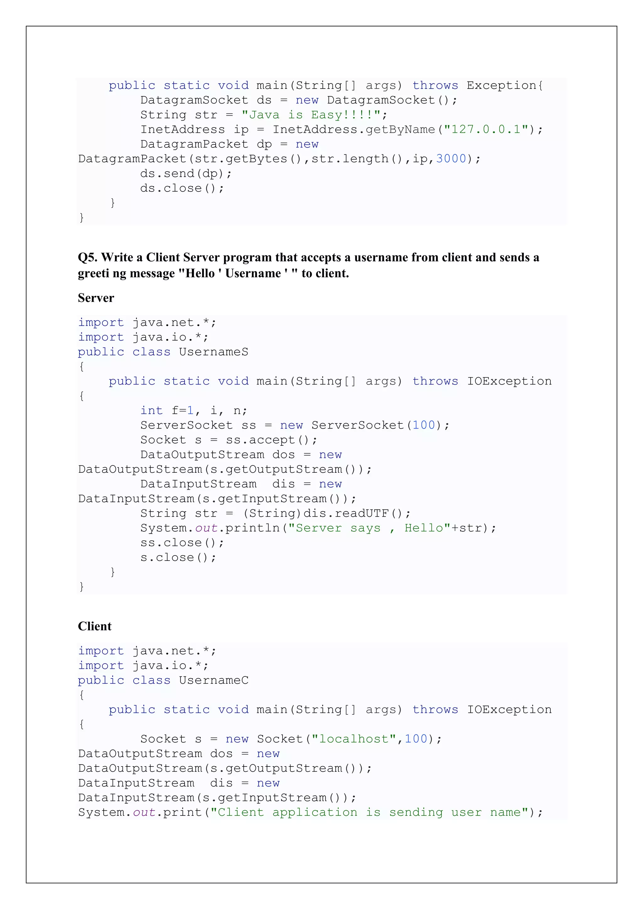 public static void main(String[] args) throws Exception{
DatagramSocket ds = new DatagramSocket();
String str = "Java is Easy!!!!";
InetAddress ip = InetAddress.getByName("127.0.0.1");
DatagramPacket dp = new
DatagramPacket(str.getBytes(),str.length(),ip,3000);
ds.send(dp);
ds.close();
}
}
Q5. Write a Client Server program that accepts a username from client and sends a
greeti ng message "Hello ' Username ' " to client.
Server
import java.net.*;
import java.io.*;
public class UsernameS
{
public static void main(String[] args) throws IOException
{
int f=1, i, n;
ServerSocket ss = new ServerSocket(100);
Socket s = ss.accept();
DataOutputStream dos = new
DataOutputStream(s.getOutputStream());
DataInputStream dis = new
DataInputStream(s.getInputStream());
String str = (String)dis.readUTF();
System.out.println("Server says , Hello"+str);
ss.close();
s.close();
}
}
Client
import java.net.*;
import java.io.*;
public class UsernameC
{
public static void main(String[] args) throws IOException
{
Socket s = new Socket("localhost",100);
DataOutputStream dos = new
DataOutputStream(s.getOutputStream());
DataInputStream dis = new
DataInputStream(s.getInputStream());
System.out.print("Client application is sending user name");
 