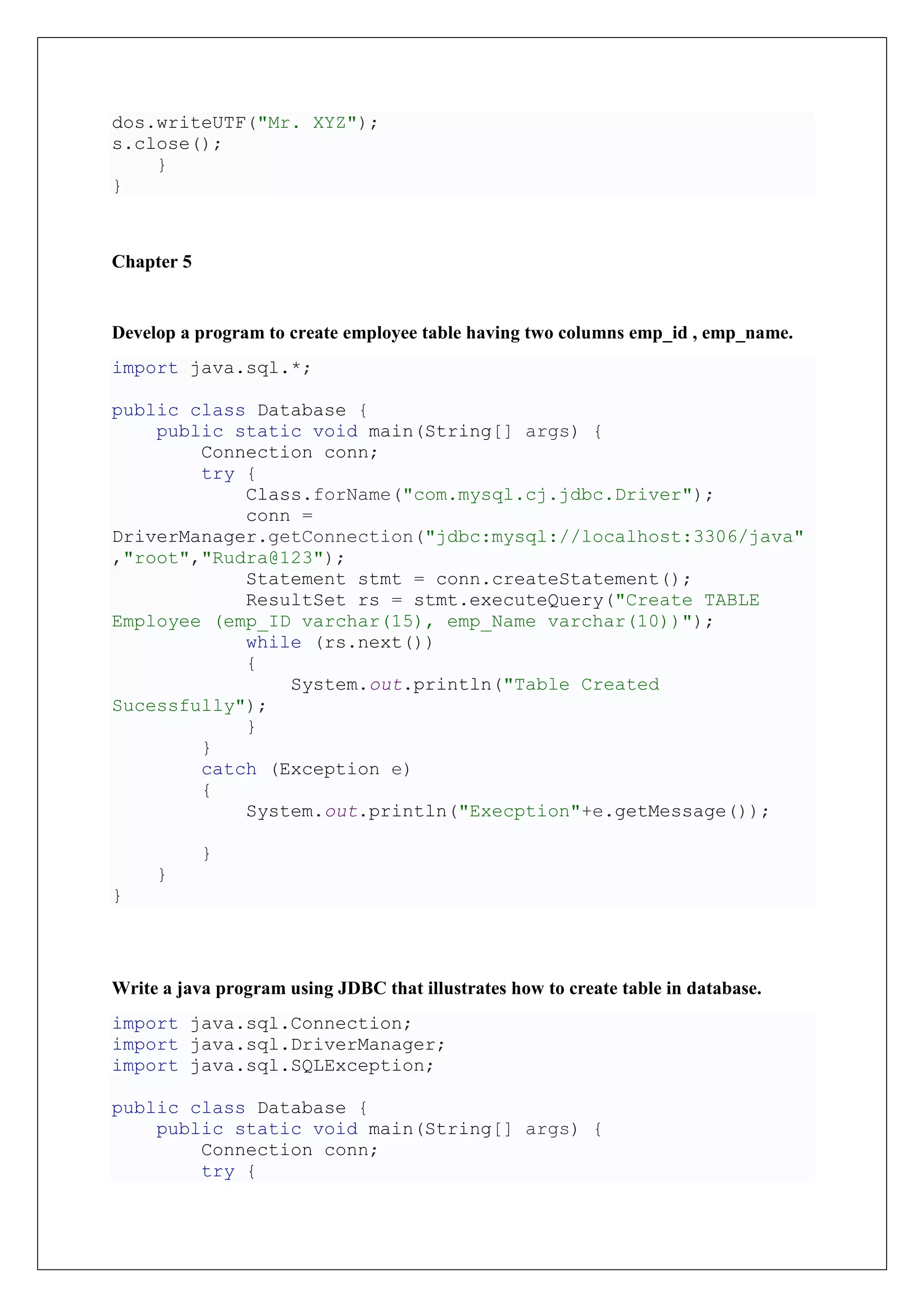 dos.writeUTF("Mr. XYZ");
s.close();
}
}
Chapter 5
Develop a program to create employee table having two columns emp_id , emp_name.
import java.sql.*;
public class Database {
public static void main(String[] args) {
Connection conn;
try {
Class.forName("com.mysql.cj.jdbc.Driver");
conn =
DriverManager.getConnection("jdbc:mysql://localhost:3306/java"
,"root","Rudra@123");
Statement stmt = conn.createStatement();
ResultSet rs = stmt.executeQuery("Create TABLE
Employee (emp_ID varchar(15), emp_Name varchar(10))");
while (rs.next())
{
System.out.println("Table Created
Sucessfully");
}
}
catch (Exception e)
{
System.out.println("Execption"+e.getMessage());
}
}
}
Write a java program using JDBC that illustrates how to create table in database.
import java.sql.Connection;
import java.sql.DriverManager;
import java.sql.SQLException;
public class Database {
public static void main(String[] args) {
Connection conn;
try {
 