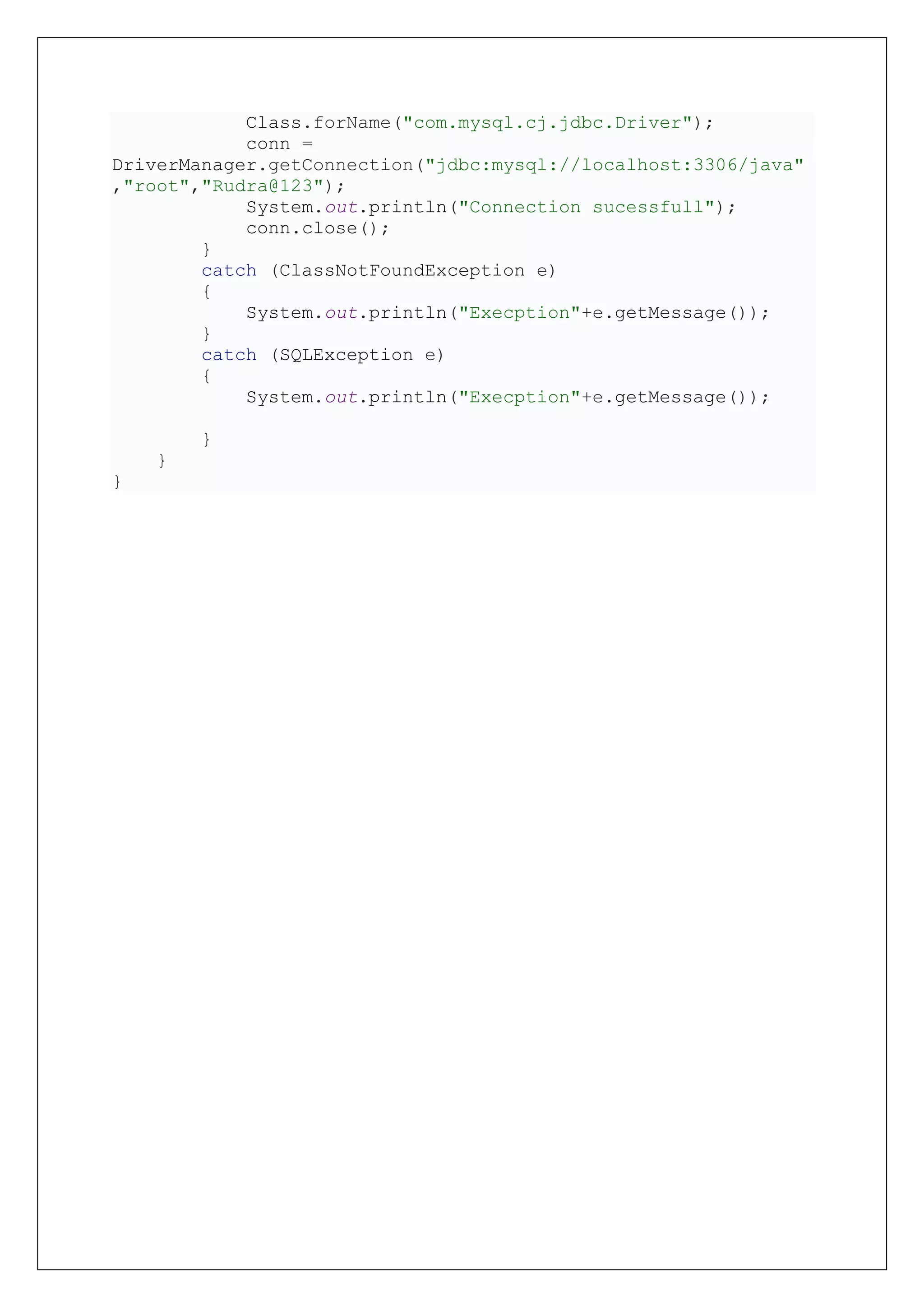 Class.forName("com.mysql.cj.jdbc.Driver");
conn =
DriverManager.getConnection("jdbc:mysql://localhost:3306/java"
,"root","Rudra@123");
System.out.println("Connection sucessfull");
conn.close();
}
catch (ClassNotFoundException e)
{
System.out.println("Execption"+e.getMessage());
}
catch (SQLException e)
{
System.out.println("Execption"+e.getMessage());
}
}
}
 
