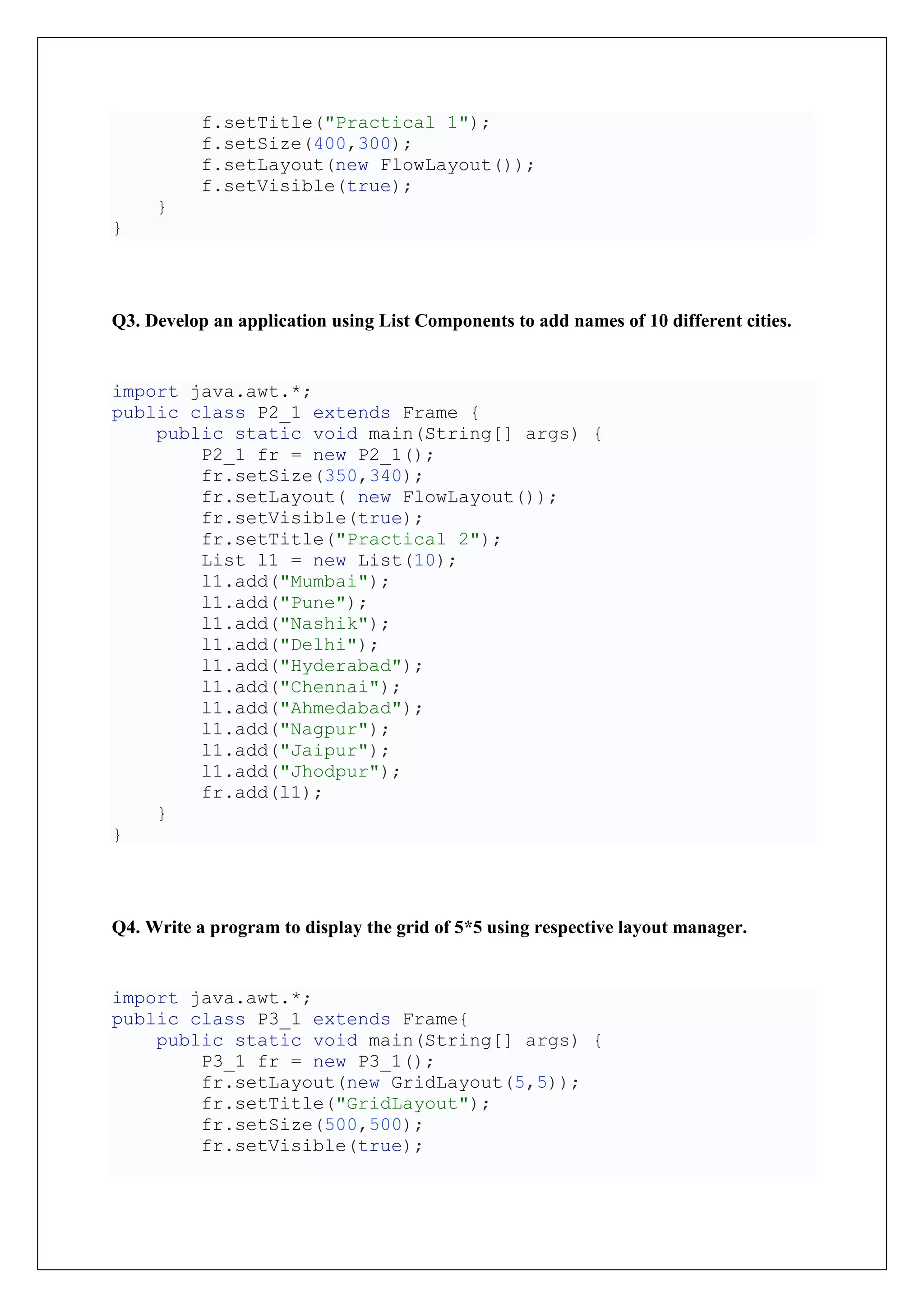 f.setTitle("Practical 1");
f.setSize(400,300);
f.setLayout(new FlowLayout());
f.setVisible(true);
}
}
Q3. Develop an application using List Components to add names of 10 different cities.
import java.awt.*;
public class P2_1 extends Frame {
public static void main(String[] args) {
P2_1 fr = new P2_1();
fr.setSize(350,340);
fr.setLayout( new FlowLayout());
fr.setVisible(true);
fr.setTitle("Practical 2");
List l1 = new List(10);
l1.add("Mumbai");
l1.add("Pune");
l1.add("Nashik");
l1.add("Delhi");
l1.add("Hyderabad");
l1.add("Chennai");
l1.add("Ahmedabad");
l1.add("Nagpur");
l1.add("Jaipur");
l1.add("Jhodpur");
fr.add(l1);
}
}
Q4. Write a program to display the grid of 5*5 using respective layout manager.
import java.awt.*;
public class P3_1 extends Frame{
public static void main(String[] args) {
P3_1 fr = new P3_1();
fr.setLayout(new GridLayout(5,5));
fr.setTitle("GridLayout");
fr.setSize(500,500);
fr.setVisible(true);
 