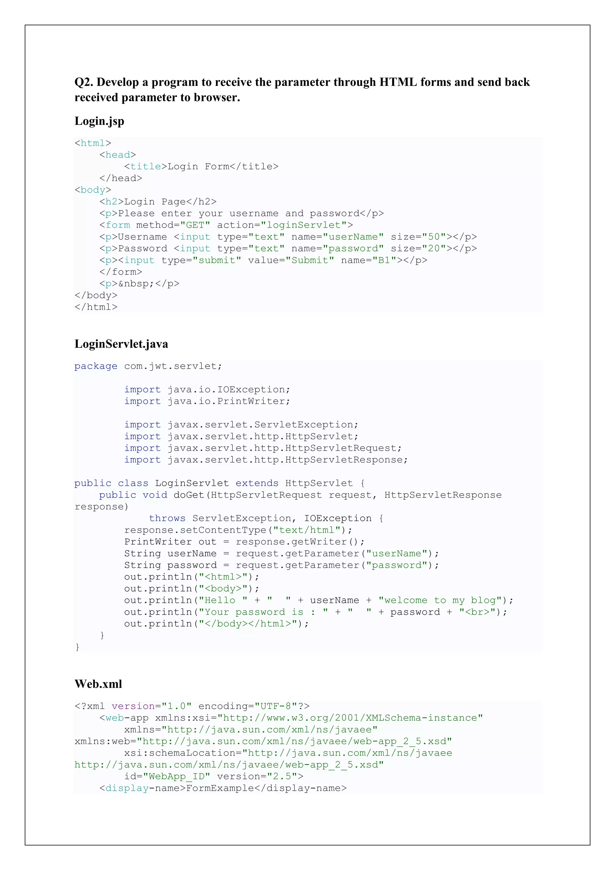 Q2. Develop a program to receive the parameter through HTML forms and send back
received parameter to browser.
Login.jsp
<html>
<head>
<title>Login Form</title>
</head>
<body>
<h2>Login Page</h2>
<p>Please enter your username and password</p>
<form method="GET" action="loginServlet">
<p>Username <input type="text" name="userName" size="50"></p>
<p>Password <input type="text" name="password" size="20"></p>
<p><input type="submit" value="Submit" name="B1"></p>
</form>
<p>&nbsp;</p>
</body>
</html>
LoginServlet.java
package com.jwt.servlet;
import java.io.IOException;
import java.io.PrintWriter;
import javax.servlet.ServletException;
import javax.servlet.http.HttpServlet;
import javax.servlet.http.HttpServletRequest;
import javax.servlet.http.HttpServletResponse;
public class LoginServlet extends HttpServlet {
public void doGet(HttpServletRequest request, HttpServletResponse
response)
throws ServletException, IOException {
response.setContentType("text/html");
PrintWriter out = response.getWriter();
String userName = request.getParameter("userName");
String password = request.getParameter("password");
out.println("<html>");
out.println("<body>");
out.println("Hello " + " " + userName + "welcome to my blog");
out.println("Your password is : " + " " + password + "<br>");
out.println("</body></html>");
}
}
Web.xml
<?xml version="1.0" encoding="UTF-8"?>
<web-app xmlns:xsi="http://www.w3.org/2001/XMLSchema-instance"
xmlns="http://java.sun.com/xml/ns/javaee"
xmlns:web="http://java.sun.com/xml/ns/javaee/web-app_2_5.xsd"
xsi:schemaLocation="http://java.sun.com/xml/ns/javaee
http://java.sun.com/xml/ns/javaee/web-app_2_5.xsd"
id="WebApp_ID" version="2.5">
<display-name>FormExample</display-name>
 