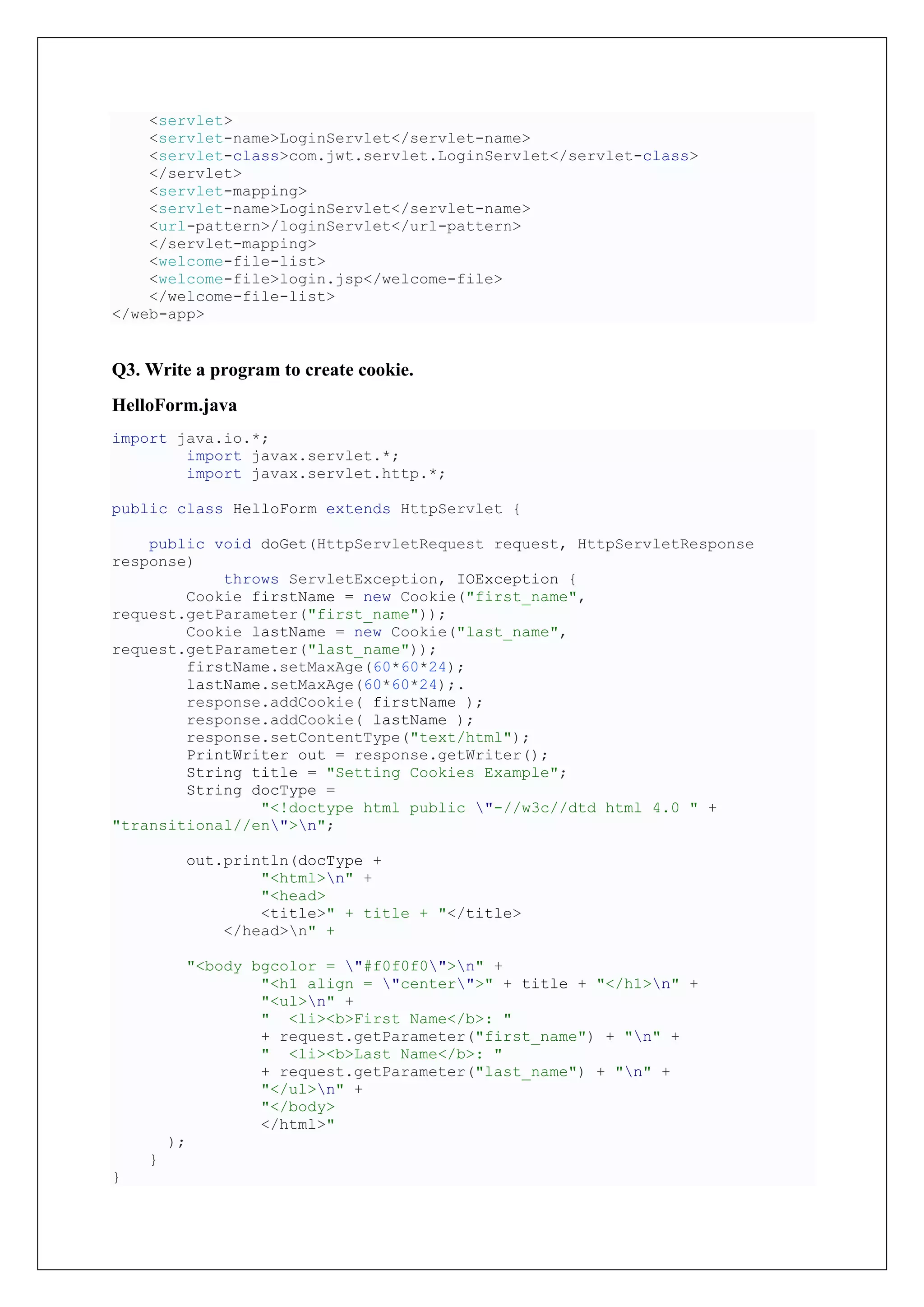 <servlet>
<servlet-name>LoginServlet</servlet-name>
<servlet-class>com.jwt.servlet.LoginServlet</servlet-class>
</servlet>
<servlet-mapping>
<servlet-name>LoginServlet</servlet-name>
<url-pattern>/loginServlet</url-pattern>
</servlet-mapping>
<welcome-file-list>
<welcome-file>login.jsp</welcome-file>
</welcome-file-list>
</web-app>
Q3. Write a program to create cookie.
HelloForm.java
import java.io.*;
import javax.servlet.*;
import javax.servlet.http.*;
public class HelloForm extends HttpServlet {
public void doGet(HttpServletRequest request, HttpServletResponse
response)
throws ServletException, IOException {
Cookie firstName = new Cookie("first_name",
request.getParameter("first_name"));
Cookie lastName = new Cookie("last_name",
request.getParameter("last_name"));
firstName.setMaxAge(60*60*24);
lastName.setMaxAge(60*60*24);.
response.addCookie( firstName );
response.addCookie( lastName );
response.setContentType("text/html");
PrintWriter out = response.getWriter();
String title = "Setting Cookies Example";
String docType =
"<!doctype html public "-//w3c//dtd html 4.0 " +
"transitional//en">n";
out.println(docType +
"<html>n" +
"<head>
<title>" + title + "</title>
</head>n" +
"<body bgcolor = "#f0f0f0">n" +
"<h1 align = "center">" + title + "</h1>n" +
"<ul>n" +
" <li><b>First Name</b>: "
+ request.getParameter("first_name") + "n" +
" <li><b>Last Name</b>: "
+ request.getParameter("last_name") + "n" +
"</ul>n" +
"</body>
</html>"
);
}
}
 