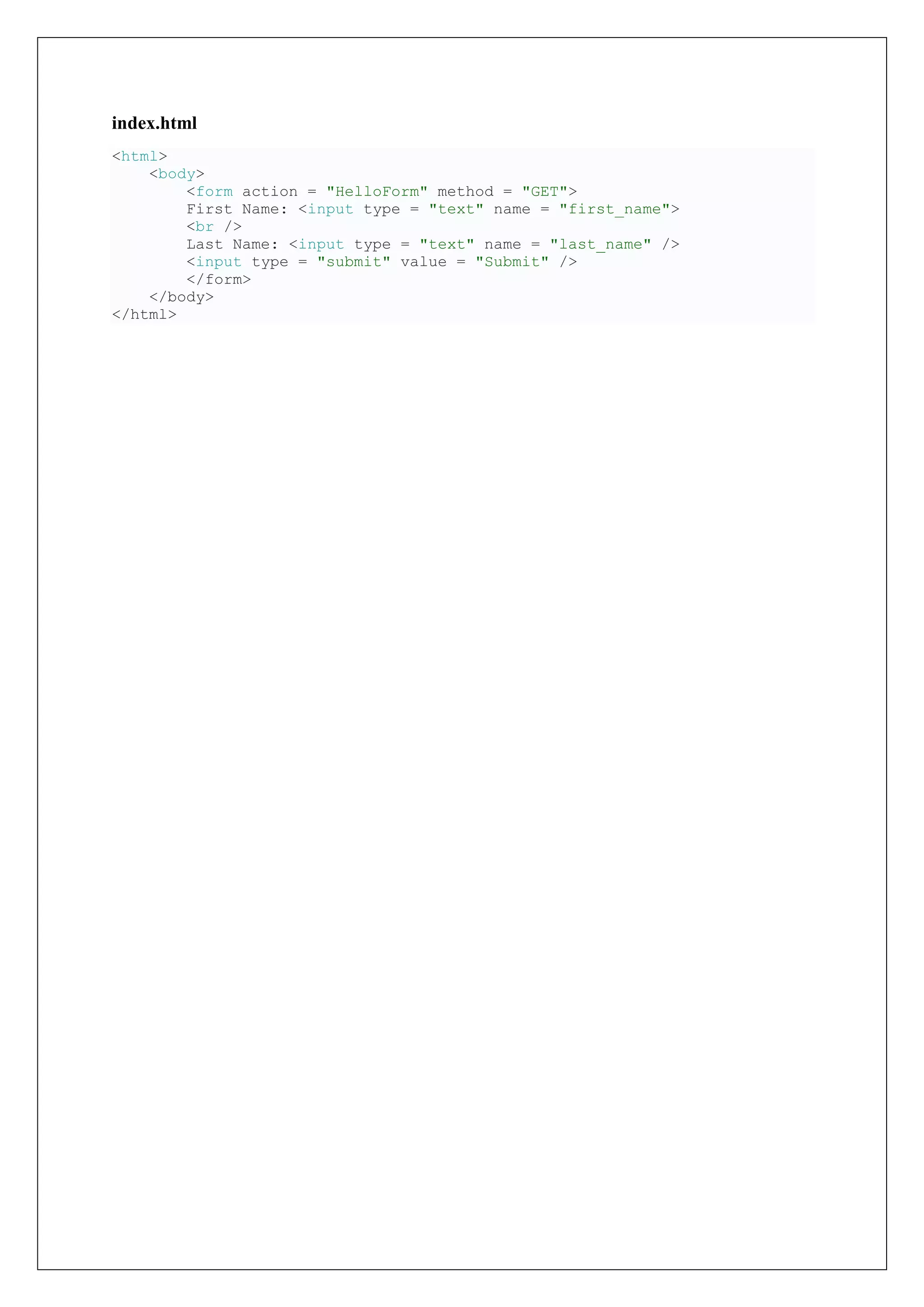 index.html
<html>
<body>
<form action = "HelloForm" method = "GET">
First Name: <input type = "text" name = "first_name">
<br />
Last Name: <input type = "text" name = "last_name" />
<input type = "submit" value = "Submit" />
</form>
</body>
</html>
 