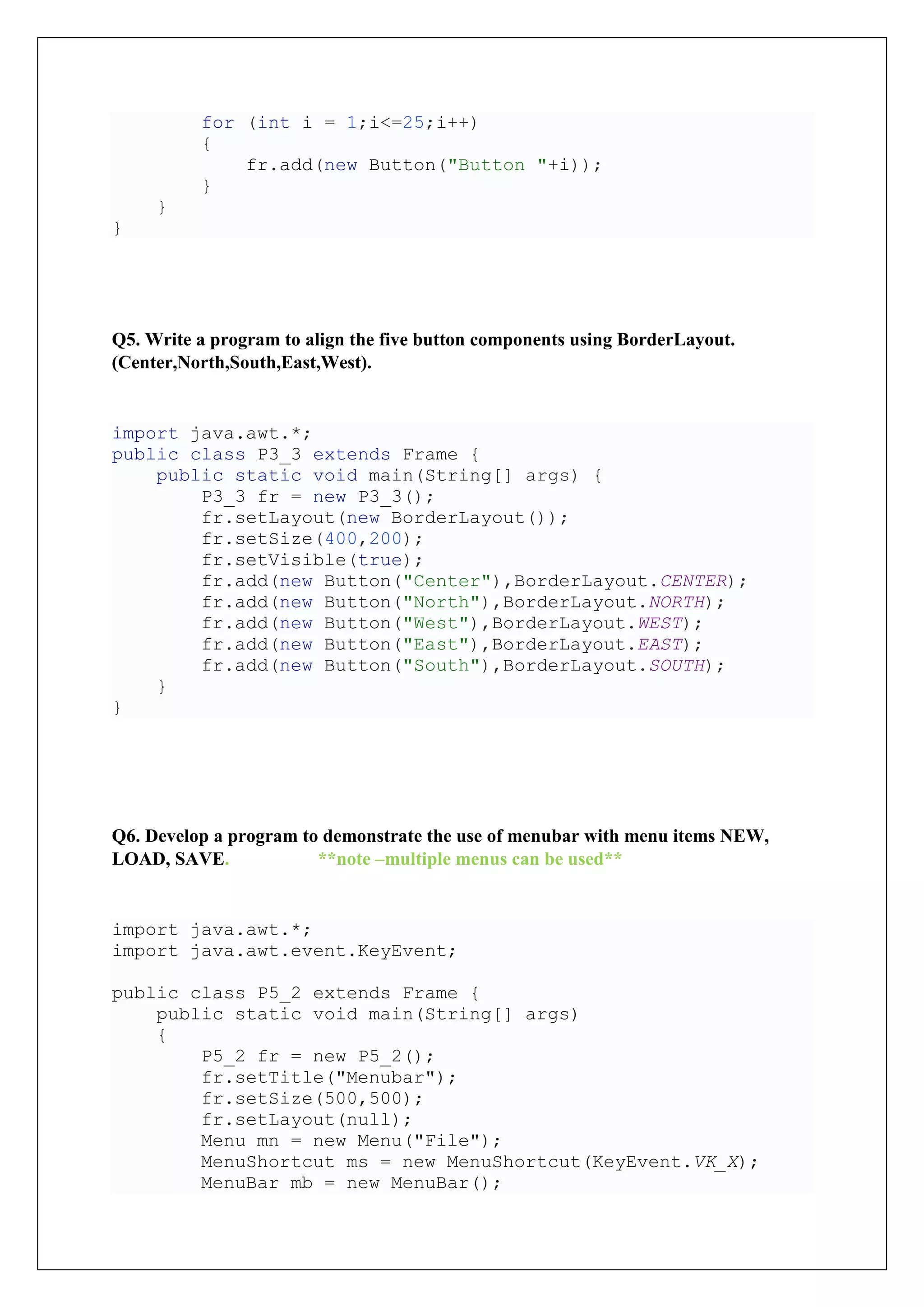 for (int i = 1;i<=25;i++)
{
fr.add(new Button("Button "+i));
}
}
}
Q5. Write a program to align the five button components using BorderLayout.
(Center,North,South,East,West).
import java.awt.*;
public class P3_3 extends Frame {
public static void main(String[] args) {
P3_3 fr = new P3_3();
fr.setLayout(new BorderLayout());
fr.setSize(400,200);
fr.setVisible(true);
fr.add(new Button("Center"),BorderLayout.CENTER);
fr.add(new Button("North"),BorderLayout.NORTH);
fr.add(new Button("West"),BorderLayout.WEST);
fr.add(new Button("East"),BorderLayout.EAST);
fr.add(new Button("South"),BorderLayout.SOUTH);
}
}
Q6. Develop a program to demonstrate the use of menubar with menu items NEW,
LOAD, SAVE. **note –multiple menus can be used**
import java.awt.*;
import java.awt.event.KeyEvent;
public class P5_2 extends Frame {
public static void main(String[] args)
{
P5_2 fr = new P5_2();
fr.setTitle("Menubar");
fr.setSize(500,500);
fr.setLayout(null);
Menu mn = new Menu("File");
MenuShortcut ms = new MenuShortcut(KeyEvent.VK_X);
MenuBar mb = new MenuBar();
 