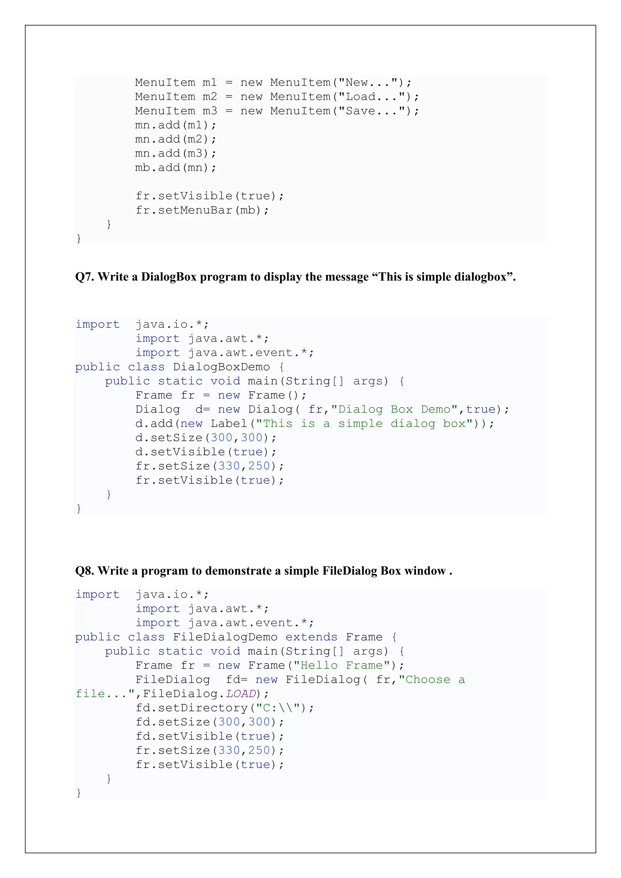 MenuItem m1 = new MenuItem("New...");
MenuItem m2 = new MenuItem("Load...");
MenuItem m3 = new MenuItem("Save...");
mn.add(m1);
mn.add(m2);
mn.add(m3);
mb.add(mn);
fr.setVisible(true);
fr.setMenuBar(mb);
}
}
Q7. Write a DialogBox program to display the message “This is simple dialogbox”.
import java.io.*;
import java.awt.*;
import java.awt.event.*;
public class DialogBoxDemo {
public static void main(String[] args) {
Frame fr = new Frame();
Dialog d= new Dialog( fr,"Dialog Box Demo",true);
d.add(new Label("This is a simple dialog box"));
d.setSize(300,300);
d.setVisible(true);
fr.setSize(330,250);
fr.setVisible(true);
}
}
Q8. Write a program to demonstrate a simple FileDialog Box window .
import java.io.*;
import java.awt.*;
import java.awt.event.*;
public class FileDialogDemo extends Frame {
public static void main(String[] args) {
Frame fr = new Frame("Hello Frame");
FileDialog fd= new FileDialog( fr,"Choose a
file...",FileDialog.LOAD);
fd.setDirectory("C:");
fd.setSize(300,300);
fd.setVisible(true);
fr.setSize(330,250);
fr.setVisible(true);
}
}
 
