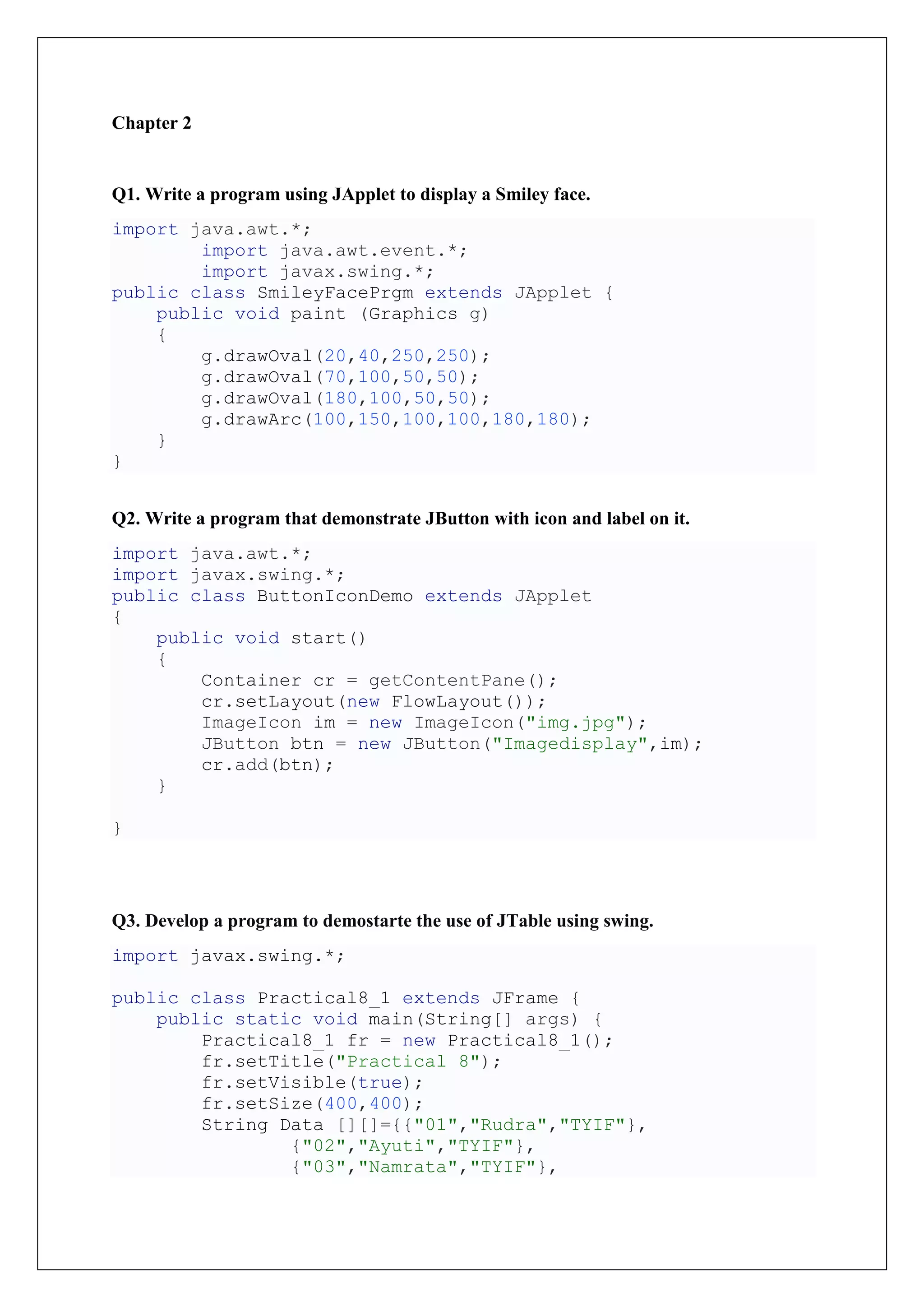 Chapter 2
Q1. Write a program using JApplet to display a Smiley face.
import java.awt.*;
import java.awt.event.*;
import javax.swing.*;
public class SmileyFacePrgm extends JApplet {
public void paint (Graphics g)
{
g.drawOval(20,40,250,250);
g.drawOval(70,100,50,50);
g.drawOval(180,100,50,50);
g.drawArc(100,150,100,100,180,180);
}
}
Q2. Write a program that demonstrate JButton with icon and label on it.
import java.awt.*;
import javax.swing.*;
public class ButtonIconDemo extends JApplet
{
public void start()
{
Container cr = getContentPane();
cr.setLayout(new FlowLayout());
ImageIcon im = new ImageIcon("img.jpg");
JButton btn = new JButton("Imagedisplay",im);
cr.add(btn);
}
}
Q3. Develop a program to demostarte the use of JTable using swing.
import javax.swing.*;
public class Practical8_1 extends JFrame {
public static void main(String[] args) {
Practical8_1 fr = new Practical8_1();
fr.setTitle("Practical 8");
fr.setVisible(true);
fr.setSize(400,400);
String Data [][]={{"01","Rudra","TYIF"},
{"02","Ayuti","TYIF"},
{"03","Namrata","TYIF"},
 