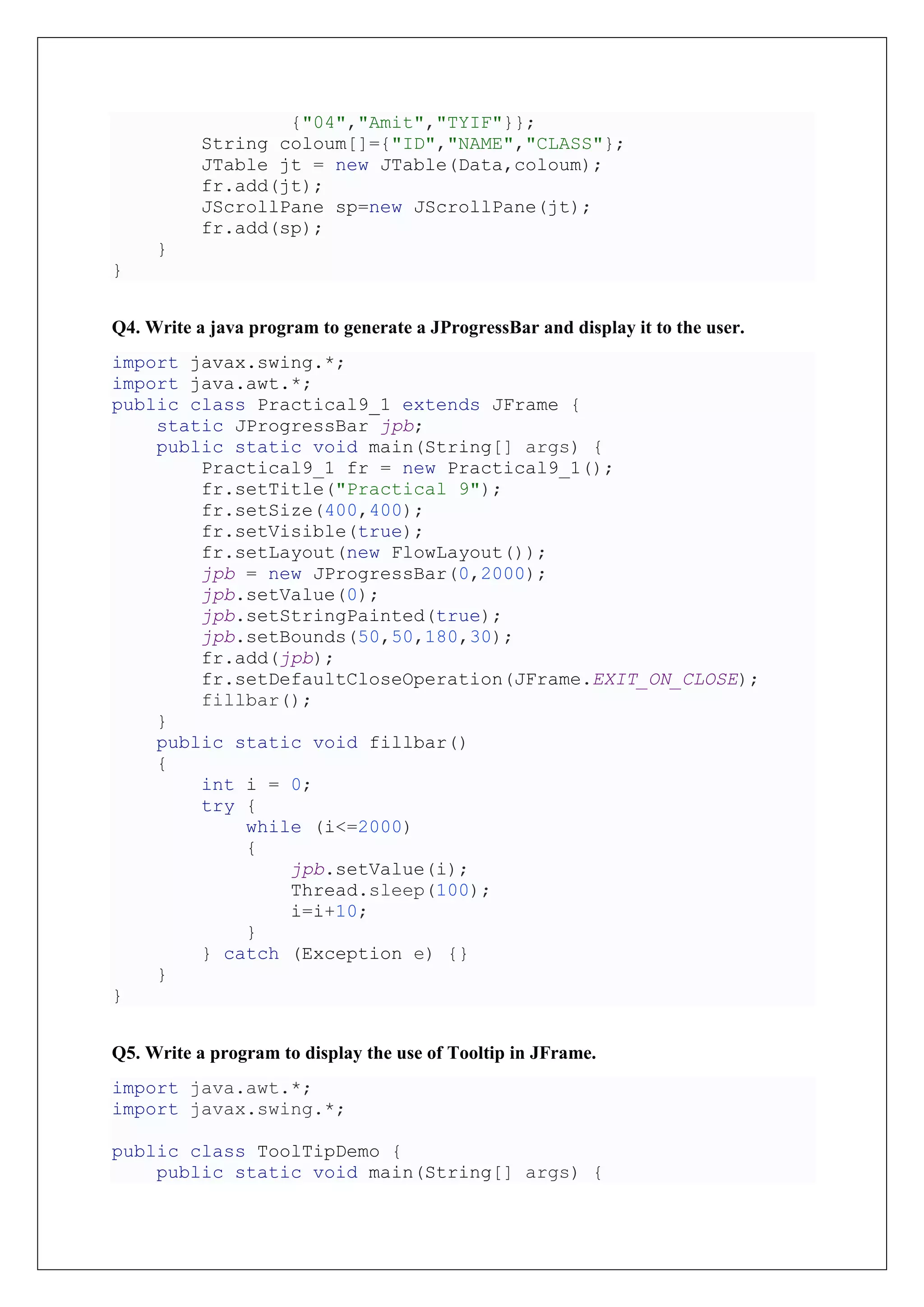 {"04","Amit","TYIF"}};
String coloum[]={"ID","NAME","CLASS"};
JTable jt = new JTable(Data,coloum);
fr.add(jt);
JScrollPane sp=new JScrollPane(jt);
fr.add(sp);
}
}
Q4. Write a java program to generate a JProgressBar and display it to the user.
import javax.swing.*;
import java.awt.*;
public class Practical9_1 extends JFrame {
static JProgressBar jpb;
public static void main(String[] args) {
Practical9_1 fr = new Practical9_1();
fr.setTitle("Practical 9");
fr.setSize(400,400);
fr.setVisible(true);
fr.setLayout(new FlowLayout());
jpb = new JProgressBar(0,2000);
jpb.setValue(0);
jpb.setStringPainted(true);
jpb.setBounds(50,50,180,30);
fr.add(jpb);
fr.setDefaultCloseOperation(JFrame.EXIT_ON_CLOSE);
fillbar();
}
public static void fillbar()
{
int i = 0;
try {
while (i<=2000)
{
jpb.setValue(i);
Thread.sleep(100);
i=i+10;
}
} catch (Exception e) {}
}
}
Q5. Write a program to display the use of Tooltip in JFrame.
import java.awt.*;
import javax.swing.*;
public class ToolTipDemo {
public static void main(String[] args) {
 