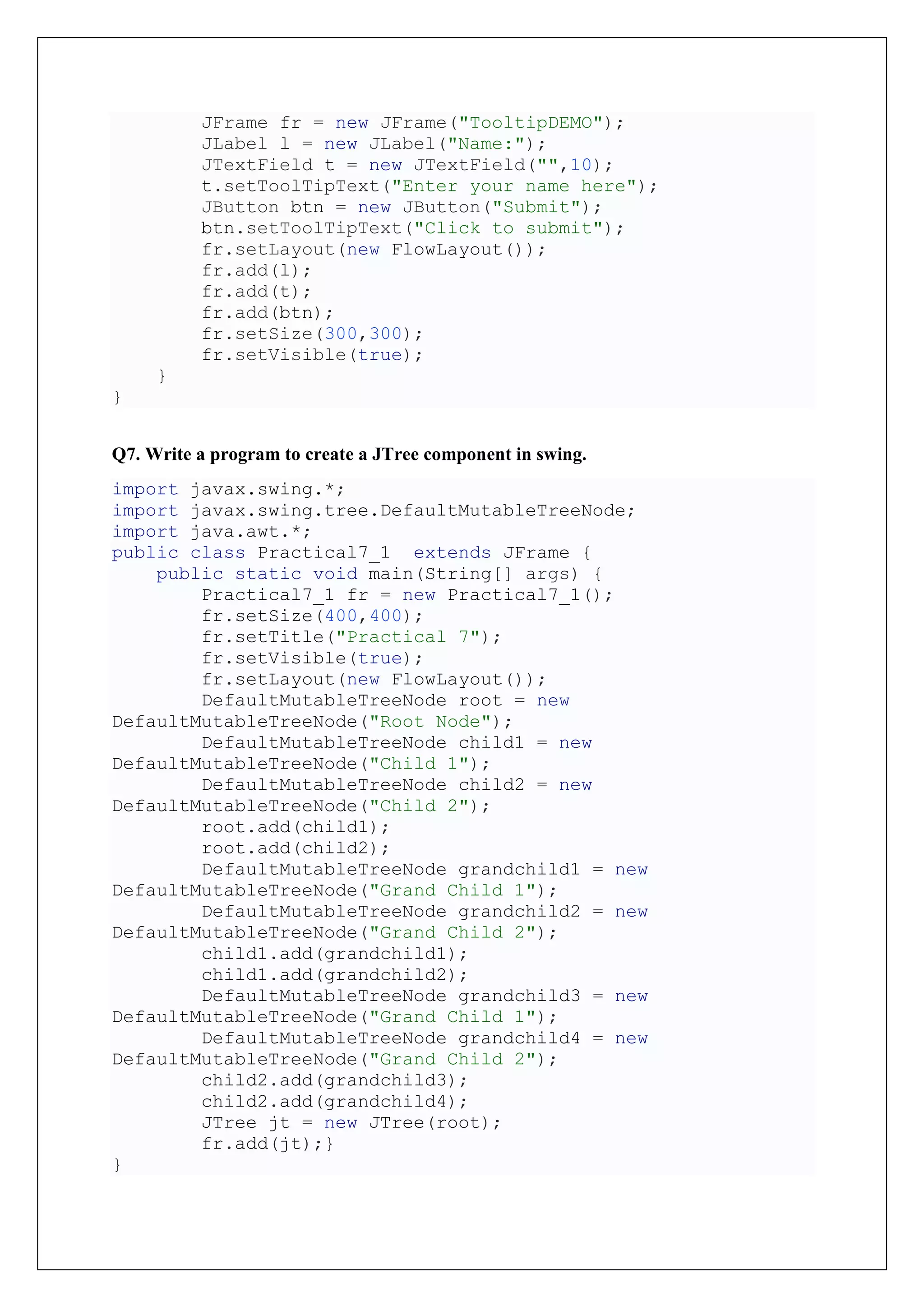 JFrame fr = new JFrame("TooltipDEMO");
JLabel l = new JLabel("Name:");
JTextField t = new JTextField("",10);
t.setToolTipText("Enter your name here");
JButton btn = new JButton("Submit");
btn.setToolTipText("Click to submit");
fr.setLayout(new FlowLayout());
fr.add(l);
fr.add(t);
fr.add(btn);
fr.setSize(300,300);
fr.setVisible(true);
}
}
Q7. Write a program to create a JTree component in swing.
import javax.swing.*;
import javax.swing.tree.DefaultMutableTreeNode;
import java.awt.*;
public class Practical7_1 extends JFrame {
public static void main(String[] args) {
Practical7_1 fr = new Practical7_1();
fr.setSize(400,400);
fr.setTitle("Practical 7");
fr.setVisible(true);
fr.setLayout(new FlowLayout());
DefaultMutableTreeNode root = new
DefaultMutableTreeNode("Root Node");
DefaultMutableTreeNode child1 = new
DefaultMutableTreeNode("Child 1");
DefaultMutableTreeNode child2 = new
DefaultMutableTreeNode("Child 2");
root.add(child1);
root.add(child2);
DefaultMutableTreeNode grandchild1 = new
DefaultMutableTreeNode("Grand Child 1");
DefaultMutableTreeNode grandchild2 = new
DefaultMutableTreeNode("Grand Child 2");
child1.add(grandchild1);
child1.add(grandchild2);
DefaultMutableTreeNode grandchild3 = new
DefaultMutableTreeNode("Grand Child 1");
DefaultMutableTreeNode grandchild4 = new
DefaultMutableTreeNode("Grand Child 2");
child2.add(grandchild3);
child2.add(grandchild4);
JTree jt = new JTree(root);
fr.add(jt);}
}
 