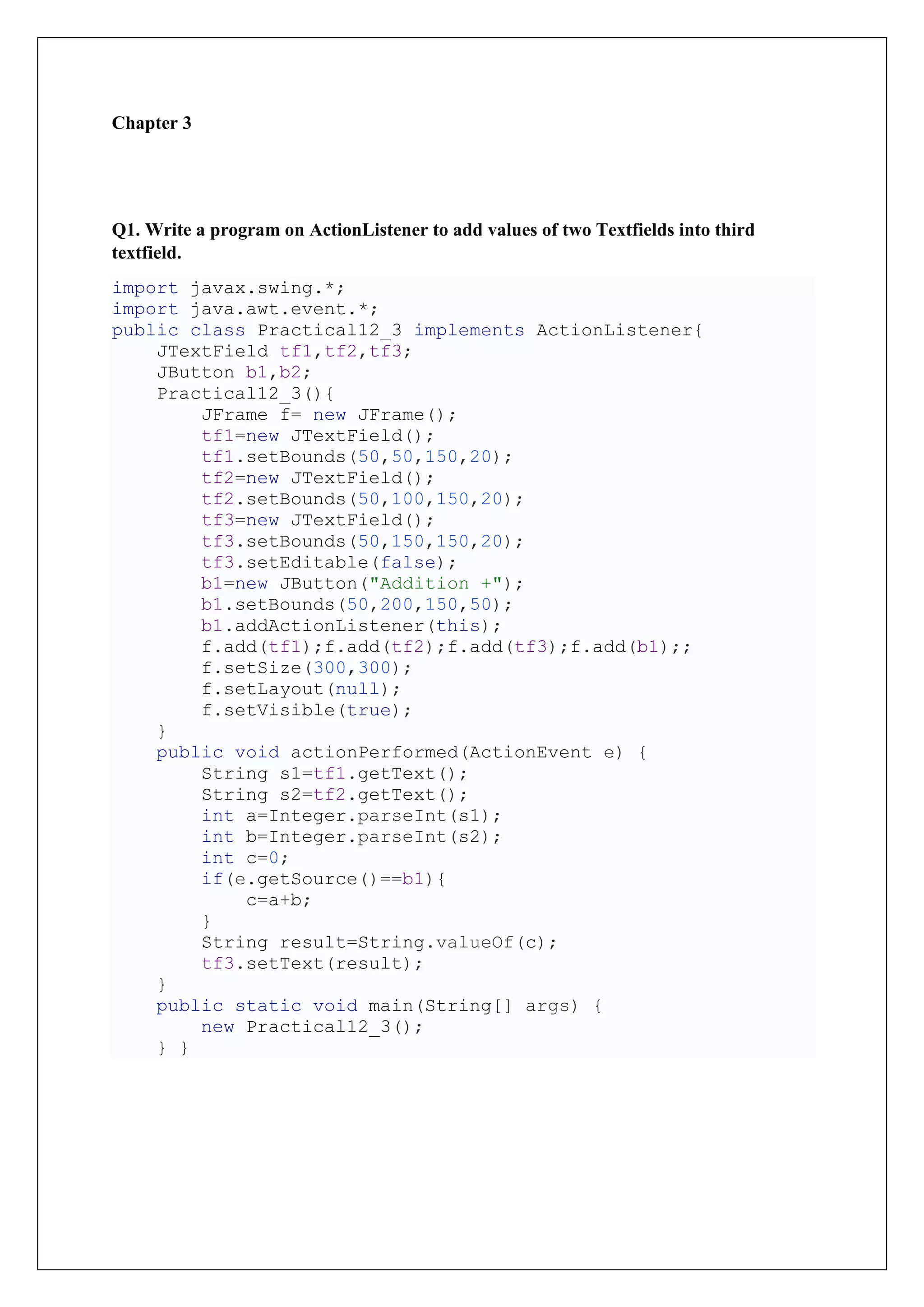 Chapter 3
Q1. Write a program on ActionListener to add values of two Textfields into third
textfield.
import javax.swing.*;
import java.awt.event.*;
public class Practical12_3 implements ActionListener{
JTextField tf1,tf2,tf3;
JButton b1,b2;
Practical12_3(){
JFrame f= new JFrame();
tf1=new JTextField();
tf1.setBounds(50,50,150,20);
tf2=new JTextField();
tf2.setBounds(50,100,150,20);
tf3=new JTextField();
tf3.setBounds(50,150,150,20);
tf3.setEditable(false);
b1=new JButton("Addition +");
b1.setBounds(50,200,150,50);
b1.addActionListener(this);
f.add(tf1);f.add(tf2);f.add(tf3);f.add(b1);;
f.setSize(300,300);
f.setLayout(null);
f.setVisible(true);
}
public void actionPerformed(ActionEvent e) {
String s1=tf1.getText();
String s2=tf2.getText();
int a=Integer.parseInt(s1);
int b=Integer.parseInt(s2);
int c=0;
if(e.getSource()==b1){
c=a+b;
}
String result=String.valueOf(c);
tf3.setText(result);
}
public static void main(String[] args) {
new Practical12_3();
} }
 