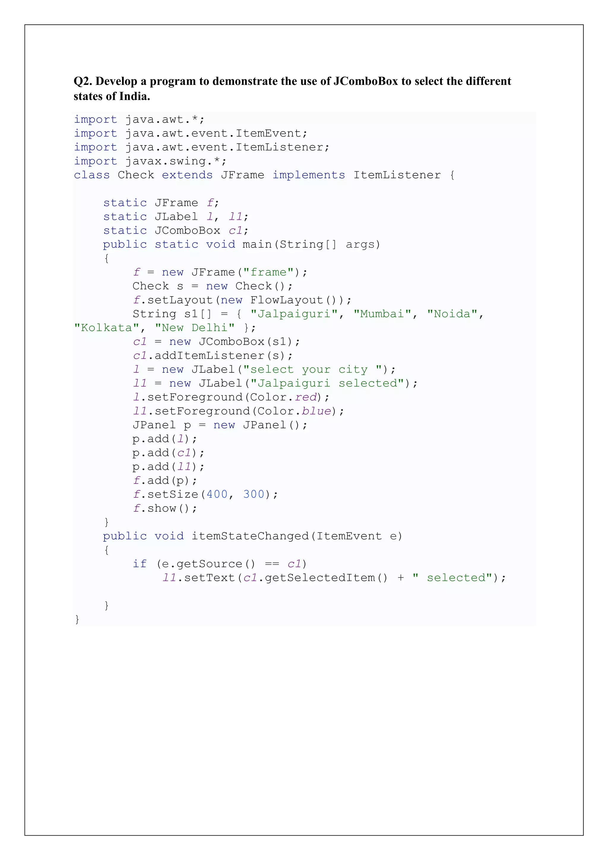 Q2. Develop a program to demonstrate the use of JComboBox to select the different
states of India.
import java.awt.*;
import java.awt.event.ItemEvent;
import java.awt.event.ItemListener;
import javax.swing.*;
class Check extends JFrame implements ItemListener {
static JFrame f;
static JLabel l, l1;
static JComboBox c1;
public static void main(String[] args)
{
f = new JFrame("frame");
Check s = new Check();
f.setLayout(new FlowLayout());
String s1[] = { "Jalpaiguri", "Mumbai", "Noida",
"Kolkata", "New Delhi" };
c1 = new JComboBox(s1);
c1.addItemListener(s);
l = new JLabel("select your city ");
l1 = new JLabel("Jalpaiguri selected");
l.setForeground(Color.red);
l1.setForeground(Color.blue);
JPanel p = new JPanel();
p.add(l);
p.add(c1);
p.add(l1);
f.add(p);
f.setSize(400, 300);
f.show();
}
public void itemStateChanged(ItemEvent e)
{
if (e.getSource() == c1)
l1.setText(c1.getSelectedItem() + " selected");
}
}
 