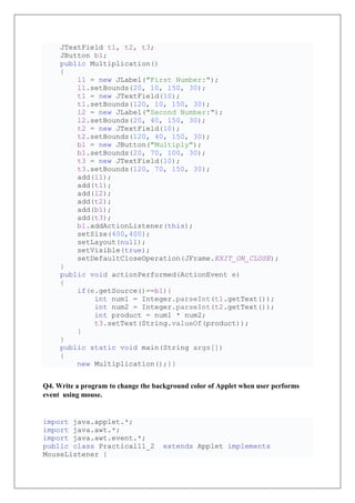 JTextField t1, t2, t3;
JButton b1;
public Multiplication()
{
l1 = new JLabel("First Number:");
l1.setBounds(20, 10, 150, 30);
t1 = new JTextField(10);
t1.setBounds(120, 10, 150, 30);
l2 = new JLabel("Second Number:");
l2.setBounds(20, 40, 150, 30);
t2 = new JTextField(10);
t2.setBounds(120, 40, 150, 30);
b1 = new JButton("Multiply");
b1.setBounds(20, 70, 100, 30);
t3 = new JTextField(10);
t3.setBounds(120, 70, 150, 30);
add(l1);
add(t1);
add(l2);
add(t2);
add(b1);
add(t3);
b1.addActionListener(this);
setSize(400,400);
setLayout(null);
setVisible(true);
setDefaultCloseOperation(JFrame.EXIT_ON_CLOSE);
}
public void actionPerformed(ActionEvent e)
{
if(e.getSource()==b1){
int num1 = Integer.parseInt(t1.getText());
int num2 = Integer.parseInt(t2.getText());
int product = num1 * num2;
t3.setText(String.valueOf(product));
}
}
public static void main(String args[])
{
new Multiplication();}}
Q4. Write a program to change the background color of Applet when user performs
event using mouse.
import java.applet.*;
import java.awt.*;
import java.awt.event.*;
public class Practical11_2 extends Applet implements
MouseListener {
 