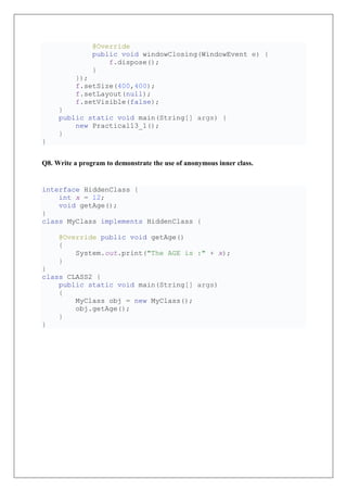 @Override
public void windowClosing(WindowEvent e) {
f.dispose();
}
});
f.setSize(400,400);
f.setLayout(null);
f.setVisible(false);
}
public static void main(String[] args) {
new Practical13_1();
}
}
Q8. Write a program to demonstrate the use of anonymous inner class.
interface HiddenClass {
int x = 12;
void getAge();
}
class MyClass implements HiddenClass {
@Override public void getAge()
{
System.out.print("The AGE is :" + x);
}
}
class CLASS2 {
public static void main(String[] args)
{
MyClass obj = new MyClass();
obj.getAge();
}
}
 