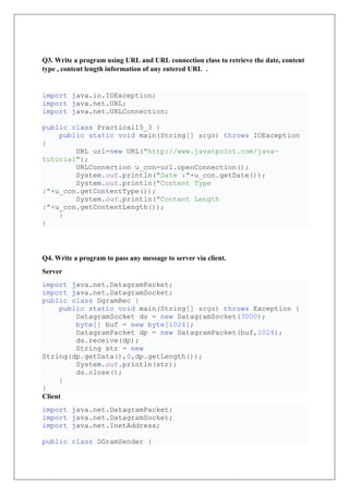 Q3. Write a program using URL and URL connection class to retrieve the date, content
type , content length information of any entered URL .
import java.io.IOException;
import java.net.URL;
import java.net.URLConnection;
public class Practical15_3 {
public static void main(String[] args) throws IOException
{
URL url=new URL("http://www.javatpoint.com/java-
tutorial");
URLConnection u_con=url.openConnection();
System.out.println("Date :"+u_con.getDate());
System.out.println("Content Type
:"+u_con.getContentType());
System.out.println("Content Length
:"+u_con.getContentLength());
}
}
Q4. Write a program to pass any message to server via client.
Server
import java.net.DatagramPacket;
import java.net.DatagramSocket;
public class DgramRec {
public static void main(String[] args) throws Exception {
DatagramSocket ds = new DatagramSocket(3000);
byte[] buf = new byte[1024];
DatagramPacket dp = new DatagramPacket(buf,1024);
ds.receive(dp);
String str = new
String(dp.getData(),0,dp.getLength());
System.out.println(str);
ds.close();
}
}
Client
import java.net.DatagramPacket;
import java.net.DatagramSocket;
import java.net.InetAddress;
public class DGramSender {
 