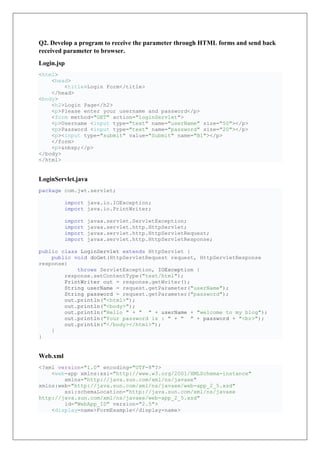 Q2. Develop a program to receive the parameter through HTML forms and send back
received parameter to browser.
Login.jsp
<html>
<head>
<title>Login Form</title>
</head>
<body>
<h2>Login Page</h2>
<p>Please enter your username and password</p>
<form method="GET" action="loginServlet">
<p>Username <input type="text" name="userName" size="50"></p>
<p>Password <input type="text" name="password" size="20"></p>
<p><input type="submit" value="Submit" name="B1"></p>
</form>
<p>&nbsp;</p>
</body>
</html>
LoginServlet.java
package com.jwt.servlet;
import java.io.IOException;
import java.io.PrintWriter;
import javax.servlet.ServletException;
import javax.servlet.http.HttpServlet;
import javax.servlet.http.HttpServletRequest;
import javax.servlet.http.HttpServletResponse;
public class LoginServlet extends HttpServlet {
public void doGet(HttpServletRequest request, HttpServletResponse
response)
throws ServletException, IOException {
response.setContentType("text/html");
PrintWriter out = response.getWriter();
String userName = request.getParameter("userName");
String password = request.getParameter("password");
out.println("<html>");
out.println("<body>");
out.println("Hello " + " " + userName + "welcome to my blog");
out.println("Your password is : " + " " + password + "<br>");
out.println("</body></html>");
}
}
Web.xml
<?xml version="1.0" encoding="UTF-8"?>
<web-app xmlns:xsi="http://www.w3.org/2001/XMLSchema-instance"
xmlns="http://java.sun.com/xml/ns/javaee"
xmlns:web="http://java.sun.com/xml/ns/javaee/web-app_2_5.xsd"
xsi:schemaLocation="http://java.sun.com/xml/ns/javaee
http://java.sun.com/xml/ns/javaee/web-app_2_5.xsd"
id="WebApp_ID" version="2.5">
<display-name>FormExample</display-name>
 