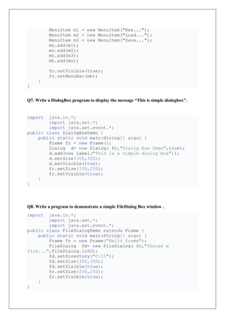 MenuItem m1 = new MenuItem("New...");
MenuItem m2 = new MenuItem("Load...");
MenuItem m3 = new MenuItem("Save...");
mn.add(m1);
mn.add(m2);
mn.add(m3);
mb.add(mn);
fr.setVisible(true);
fr.setMenuBar(mb);
}
}
Q7. Write a DialogBox program to display the message “This is simple dialogbox”.
import java.io.*;
import java.awt.*;
import java.awt.event.*;
public class DialogBoxDemo {
public static void main(String[] args) {
Frame fr = new Frame();
Dialog d= new Dialog( fr,"Dialog Box Demo",true);
d.add(new Label("This is a simple dialog box"));
d.setSize(300,300);
d.setVisible(true);
fr.setSize(330,250);
fr.setVisible(true);
}
}
Q8. Write a program to demonstrate a simple FileDialog Box window .
import java.io.*;
import java.awt.*;
import java.awt.event.*;
public class FileDialogDemo extends Frame {
public static void main(String[] args) {
Frame fr = new Frame("Hello Frame");
FileDialog fd= new FileDialog( fr,"Choose a
file...",FileDialog.LOAD);
fd.setDirectory("C:");
fd.setSize(300,300);
fd.setVisible(true);
fr.setSize(330,250);
fr.setVisible(true);
}
}
 