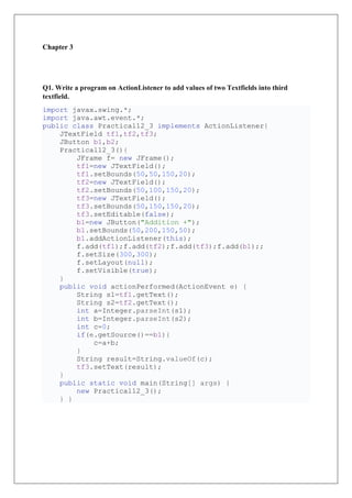 Chapter 3
Q1. Write a program on ActionListener to add values of two Textfields into third
textfield.
import javax.swing.*;
import java.awt.event.*;
public class Practical12_3 implements ActionListener{
JTextField tf1,tf2,tf3;
JButton b1,b2;
Practical12_3(){
JFrame f= new JFrame();
tf1=new JTextField();
tf1.setBounds(50,50,150,20);
tf2=new JTextField();
tf2.setBounds(50,100,150,20);
tf3=new JTextField();
tf3.setBounds(50,150,150,20);
tf3.setEditable(false);
b1=new JButton("Addition +");
b1.setBounds(50,200,150,50);
b1.addActionListener(this);
f.add(tf1);f.add(tf2);f.add(tf3);f.add(b1);;
f.setSize(300,300);
f.setLayout(null);
f.setVisible(true);
}
public void actionPerformed(ActionEvent e) {
String s1=tf1.getText();
String s2=tf2.getText();
int a=Integer.parseInt(s1);
int b=Integer.parseInt(s2);
int c=0;
if(e.getSource()==b1){
c=a+b;
}
String result=String.valueOf(c);
tf3.setText(result);
}
public static void main(String[] args) {
new Practical12_3();
} }
 