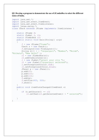 Q2. Develop a program to demonstrate the use of JComboBox to select the different
states of India.
import java.awt.*;
import java.awt.event.ItemEvent;
import java.awt.event.ItemListener;
import javax.swing.*;
class Check extends JFrame implements ItemListener {
static JFrame f;
static JLabel l, l1;
static JComboBox c1;
public static void main(String[] args)
{
f = new JFrame("frame");
Check s = new Check();
f.setLayout(new FlowLayout());
String s1[] = { "Jalpaiguri", "Mumbai", "Noida",
"Kolkata", "New Delhi" };
c1 = new JComboBox(s1);
c1.addItemListener(s);
l = new JLabel("select your city ");
l1 = new JLabel("Jalpaiguri selected");
l.setForeground(Color.red);
l1.setForeground(Color.blue);
JPanel p = new JPanel();
p.add(l);
p.add(c1);
p.add(l1);
f.add(p);
f.setSize(400, 300);
f.show();
}
public void itemStateChanged(ItemEvent e)
{
if (e.getSource() == c1)
l1.setText(c1.getSelectedItem() + " selected");
}
}
 