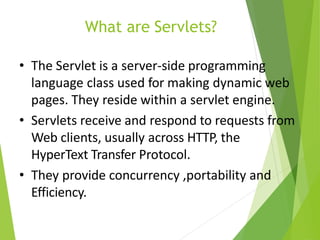 What are Servlets?
• The Servlet is a server-side programming
language class used for making dynamic web
pages. They reside within a servlet engine.
• Servlets receive and respond to requests from
Web clients, usually across HTTP, the
HyperText Transfer Protocol.
• They provide concurrency ,portability and
Efficiency.
 