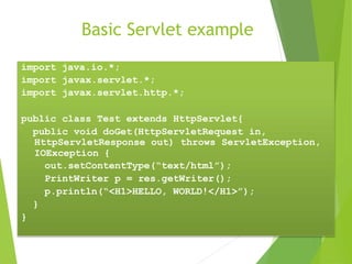 Basic Servlet example
import java.io.*;
import javax.servlet.*;
import javax.servlet.http.*;
public class Test extends HttpServlet{
public void doGet(HttpServletRequest in,
HttpServletResponse out) throws ServletException,
IOException {
out.setContentType(“text/html”);
PrintWriter p = res.getWriter();
p.println(“<H1>HELLO, WORLD!</H1>”);
}
}
 