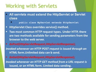 Working with Servlets
 All servlets must extend the HttpServlet or Servlet
class
 public class MyServlet extends HttpServlet
 HttpServlet Class overrides service() method.
 Two most common HTTP request types. Under HTTP, there
are two methods available for sending parameters from the
browser to the web server.
 doPost(HttpServletRequest,HttpServletResponse);
Invoked whenever an HTTP POST request is issued through an
HTML form.Unlimited data can b send.
 doGet(HttpServletRequest,HttpServletResponse);
Invoked whenever an HTTP GET method from a URL request is
issued, or an HTML form. Limited data sending.
 