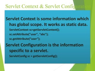 Servlet Context & Servlet Configuration
Servlet Context is some information which
has global scope. It works as static data.
ServletContext sc=getServletContext();
sc.setAttribute("user", “abc");
sc.getAttribute(“user”);
Servlet Configuration is the information
specific to a servlet.
ServletConfig sc = getServletConfig();
 