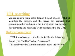 URL re-writing
You can append some extra data on the end of each URL that
identifies the session, and the server can associate that
session identifier with data it has stored about that session.
ex:-username and password will be appended to the URL.
Hidden Form Field
HTML forms have an entry that looks like the following:
<input type=“hidden” value=“username”>
This can be used to store information about the session.
 