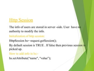 Http Session
The info of users are stored in server -side. User have no
authority to modify the info.
Initialization of http session:
HttpSession hs= request.getSession();
By default session is TRUE . If false then previous session is
picked up.
How to add info in hs:-
hs.setAttribute(“name", "value”);
 