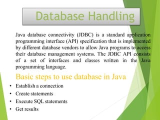 Database Handling
Java database connectivity (JDBC) is a standard application
programming interface (API) specification that is implemented
by different database vendors to allow Java programs to access
their database management systems. The JDBC API consists
of a set of interfaces and classes written in the Java
programming language.
Basic steps to use database in Java
• Establish a connection
• Create statements
• Execute SQL statements
• Get results
 
