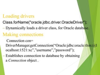 Loading drivers
Class.forName("oracle.jdbc.driver.OracleDriver");
– Dynamically loads a driver class, for Oracle database.
Making connections
Connection con=
DriverManager.getConnection(“Oracle:jdbc:oracle:thin:@l
ocalhost:1521:xc”,”username”,”password”);
– Establishes connection to database by obtaining
a Connection object .
 