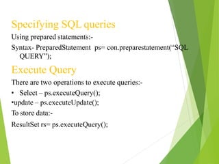 Specifying SQL queries
Using prepared statements:-
Syntax- PreparedStatement ps= con.preparestatement(“SQL
QUERY”);
Execute Query
There are two operations to execute queries:-
• Select – ps.executeQuery();
•update – ps.executeUpdate();
To store data:-
ResultSet rs= ps.executeQuery();
 