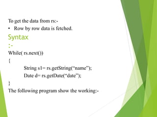 To get the data from rs:-
• Row by row data is fetched.
Syntax
:-
While( rs.next())
{
String s1= rs.getString(“name”);
Date d= rs.getDate(“date”);
}
The following program show the working:-
 