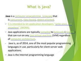 What is java?
Java is a computer programming language that
is concurrent, class-based, object-oriented.
 It is intended to let application developers "write once, run
anywhere" (WORA).
 Java applications are typically compiled to bytecode (class file)
that can run on any Java virtual machine (JVM) regardless
of computer architecture.
 Java is, as of 2014, one of the most popular programming
languages in use, particularly for client-server web
applications.
 Java is the Internet programming language
 
