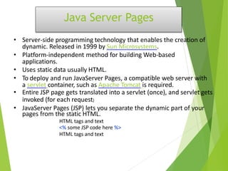Java Server Pages
• Server-side programming technology that enables the creation of
dynamic. Released in 1999 by Sun Microsystems.
• Platform-independent method for building Web-based
applications.
• Uses static data usually HTML.
• To deploy and run JavaServer Pages, a compatible web server with
a servlet container, such as Apache Tomcat is required.
• Entire JSP page gets translated into a servlet (once), and servlet gets
invoked (for each request)
• JavaServer Pages (JSP) lets you separate the dynamic part of your
pages from the static HTML.
HTML tags and text
<% some JSP code here %>
HTML tags and text
 