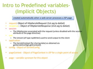 Intro to Predefined variables-
(Implicit Objects)
• request: Object of HttpServletRequest (1st arg to doGet)
• response: : Object of HttpServletResponse (2nd arg to doGet)
• session
– The HttpSession associated with the request (unless disabled with the session
attribute of the page directive)
• out
– The stream (of type JspWriter) used to send output to the client
• application
– The ServletContext (for sharing data) as obtained via
getServletConfig().getContext().
• config - Object of ServletConfig
• pageContext - Object of PageContext in JSP for a single point of access
• page – variable synonym for this object
created automatically when a web server processes a JSP page
 