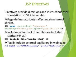 JSP Directives
Directives provide directions and instructions over
translation of JSP into servlet.
Page-defines attributes affecting structure of
servlet.
<%@ page contentType="text/html“
errorPage="error.jsp"import="java.util.*" %>
Include-contents of other files are included
statically in JSP
<%@ include file=”header.html” %>
Taglib-include external tag library in web page.
<%@ taglib uri="URIToTagLibrary" prefix="tagPrefix" %>
 