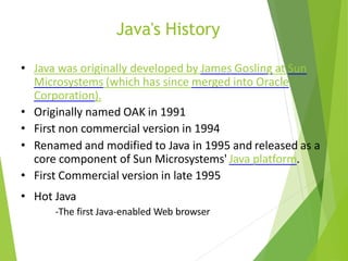 Java's History
• Java was originally developed by James Gosling at Sun
Microsystems (which has since merged into Oracle
Corporation).
• Originally named OAK in 1991
• First non commercial version in 1994
• Renamed and modified to Java in 1995 and released as a
core component of Sun Microsystems' Java platform.
• First Commercial version in late 1995
• Hot Java
-The first Java-enabled Web browser
 