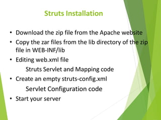 Struts Installation
• Download the zip file from the Apache website
• Copy the zar files from the lib directory of the zip
file in WEB-INF/lib
• Editing web.xml file
Struts Servlet and Mapping code
• Create an empty struts-config.xml
Servlet Configuration code
• Start your server
 