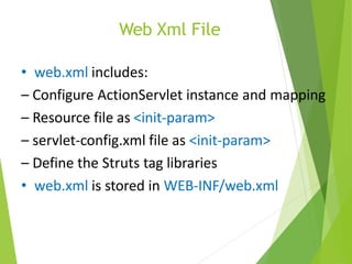Web Xml File
• web.xml includes:
– Configure ActionServlet instance and mapping
– Resource file as <init-param>
– servlet-config.xml file as <init-param>
– Define the Struts tag libraries
• web.xml is stored in WEB-INF/web.xml
 