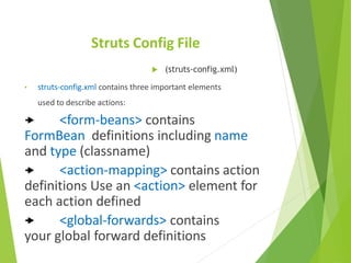 Struts Config File
 (struts-config.xml)
• struts-config.xml contains three important elements
used to describe actions:
 <form-beans> contains
FormBean definitions including name
and type (classname)
 <action-mapping> contains action
definitions Use an <action> element for
each action defined
 <global-forwards> contains
your global forward definitions
 