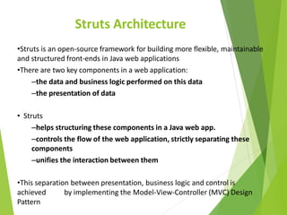 Struts Architecture
•Struts is an open-source framework for building more flexible, maintainable
and structured front-ends in Java web applications
•There are two key components in a web application:
–the data and business logic performed on this data
–the presentation of data
• Struts
–helps structuring these components in a Java web app.
–controls the flow of the web application, strictly separating these
components
–unifies the interaction between them
•This separation between presentation, business logic and control is
achieved by implementing the Model-View-Controller (MVC) Design
Pattern
 
