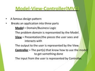 Model-View-Controller(MVC)
• A famous design pattern
• Breaks an application into three parts
Model = Domain/Business Logic
The problem domain is represented by the Model.
View = Presentation/the pieces the user sees and
interacts with
The output to the user is represented by the View.
Controller = The part(s) that know how to use the model
to get something done
The input from the user is represented by Controller.
 