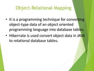 Object-Relational Mapping
• It is a programming technique for converting
object-type data of an object oriented
programming language into database tables.
• Hibernate is used convert object data in JAVA
to relational database tables.
 