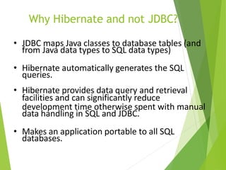 Why Hibernate and not JDBC?
• JDBC maps Java classes to database tables (and
from Java data types to SQL data types)
• Hibernate automatically generates the SQL
queries.
• Hibernate provides data query and retrieval
facilities and can significantly reduce
development time otherwise spent with manual
data handling in SQL and JDBC.
• Makes an application portable to all SQL
databases.
 