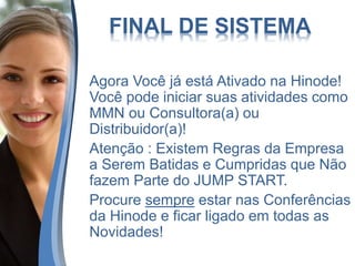 FINAL DE SISTEMA
Agora Você já está Ativado na Hinode!
Você pode iniciar suas atividades como
MMN ou Consultora(a) ou
Distribuidor(a)!
Atenção : Existem Regras da Empresa
a Serem Batidas e Cumpridas que Não
fazem Parte do JUMP START.
Procure sempre estar nas Conferências
da Hinode e ficar ligado em todas as
Novidades!
 