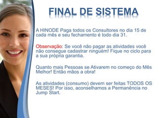 FINAL DE SISTEMA
A HINODE Paga todos os Consultores no dia 15 de
cada mês e seu fechamento é todo dia 31.
Observação: Se você não pagar as atividades você
não consegue cadastrar ninguém! Fique no ciclo para
a sua própria garantia.
Quanto mais Pessoas se Ativarem no começo do Mês
Melhor! Então mãos a obra!
As atividades (consumo) devem ser feitas TODOS OS
MESES! Por isso, aconselhamos a Permanência no
Jump Start.
 