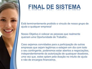 FINAL DE SISTEMA
Está terminantemente proibido o vinculo de nosso grupo de
ajuda a qualquer empresa!
Nosso Objetivo é colocar as pessoas que realmente
queiram uma Oportunidade de Trabalho .
Caso sejamos convidados para a participação de outras
empresas que sejam legitimas e estejam em dia com todo
o seu contingente, poderemos estar abertos a negociações,
independentemente da autorização de quaisquer doadores,
uma vez que, estes optam pela doação no intuito de ajuda
e não de encargos financeiros.
 