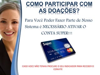 COMO PARTICIPAR COM
AS DOAÇÕES?
Para Você Poder Fazer Parte de Nosso
Sistema é NECESSÁRIO ATIVAR O
CONTA SUPER!!!
CASO VOCE NÃO TENHA PROCURE O SEU INDICADOR PARA RECEBER O
CONVITE
 