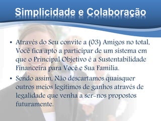 Simplicidade e Colaboração
• Através do Seu convite a (03) Amigos no total,
Você fica apto a participar de um sistema em
que o Principal Objetivo é a Sustentabilidade
Financeira para Você e Sua Família.
• Sendo assim, Não descartamos quaisquer
outros meios legítimos de ganhos através de
legalidade que venha a ser-nos propostos
futuramente.
 