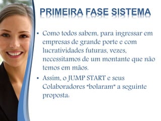 PRIMEIRA FASE SISTEMA
• Como todos sabem, para ingressar em
empresas de grande porte e com
lucratividades futuras, vezes,
necessitamos de um montante que não
temos em mãos.
• Assim, o JUMP START e seus
Colaboradores “bolaram” a seguinte
proposta:
 