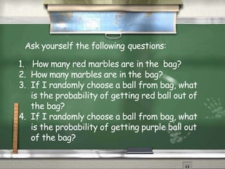 Ask yourself the following questions:
1. How many red marbles are in the bag?
2. How many marbles are in the bag?
3. If I randomly choose a ball from bag, what
is the probability of getting red ball out of
the bag?
4. If I randomly choose a ball from bag, what
is the probability of getting purple ball out
of the bag?
 